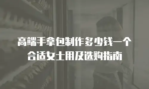 高端手拿包制作多少钱一个合适女士用及选购指南