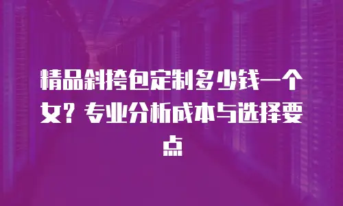 精品斜挎包定制多少钱一个女？专业分析成本与选择要点