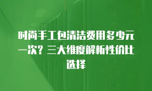 时尚手工包清洁费用多少元一次？三大维度解析性价比选择