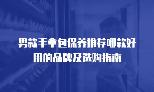 男款手拿包保养推荐哪款好用的品牌及选购指南