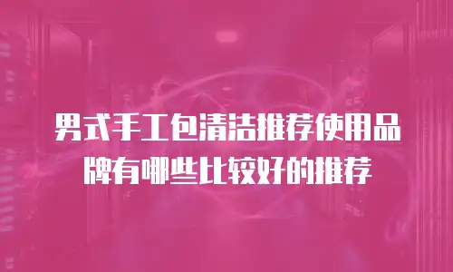 男式手工包清洁推荐使用品牌有哪些比较好的推荐