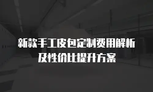 新款手工皮包定制费用解析及性价比提升方案