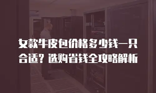 女款牛皮包价格多少钱一只合适？选购省钱全攻略解析