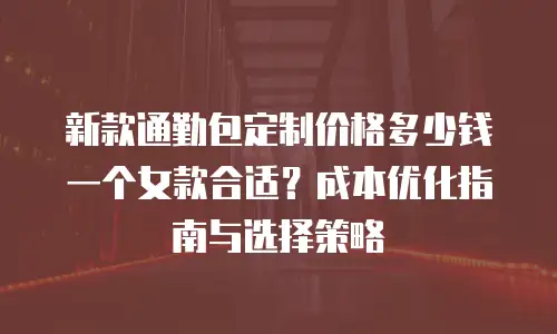 新款通勤包定制价格多少钱一个女款合适？成本优化指南与选择策略