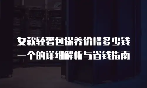 女款轻奢包保养价格多少钱一个的详细解析与省钱指南
