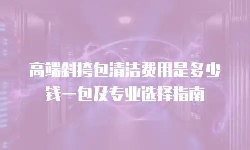 高端斜挎包清洁费用是多少钱一包及专业选择指南