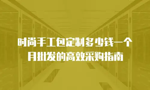 时尚手工包定制多少钱一个月批发的高效采购指南