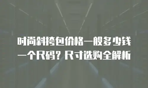 时尚斜挎包价格一般多少钱一个尺码？尺寸选购全解析