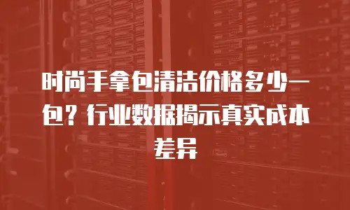 时尚手拿包清洁价格多少一包？行业数据揭示真实成本差异