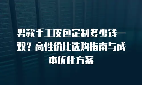 男款手工皮包定制多少钱一双？高性价比选购指南与成本优化方案