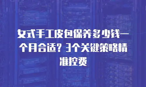 女式手工皮包保养多少钱一个月合适？3个关键策略精准控费
