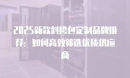 2025新款斜挎包定制品牌推荐：如何高效筛选优质供应商