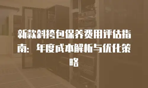 新款斜挎包保养费用评估指南：年度成本解析与优化策略
