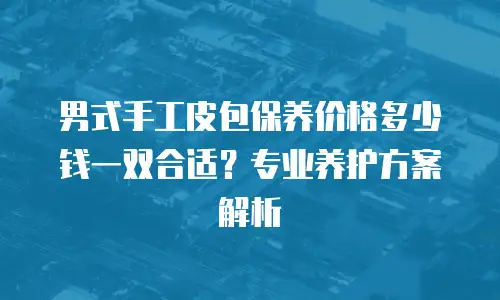 男式手工皮包保养价格多少钱一双合适？专业养护方案解析