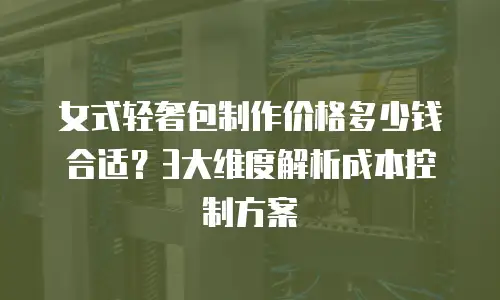 女式轻奢包制作价格多少钱合适？3大维度解析成本控制方案