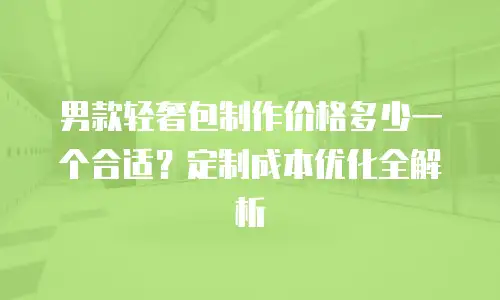 男款轻奢包制作价格多少一个合适？定制成本优化全解析