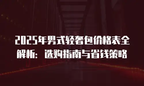 2025年男式轻奢包价格表全解析：选购指南与省钱策略