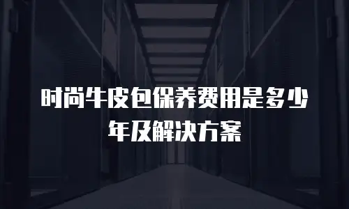 时尚牛皮包保养费用是多少年及解决方案