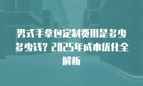 男式手拿包定制费用是多少多少钱？2025年成本优化全解析