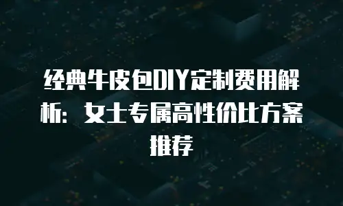 经典牛皮包DIY定制费用解析：女士专属高性价比方案推荐