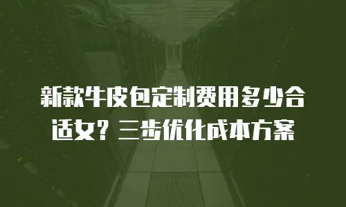 新款牛皮包定制费用多少合适女？三步优化成本方案