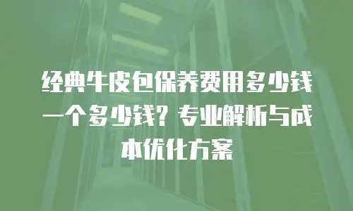 经典牛皮包保养费用多少钱一个多少钱？专业解析与成本优化方案