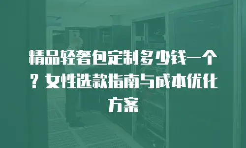 精品轻奢包定制多少钱一个？女性选款指南与成本优化方案