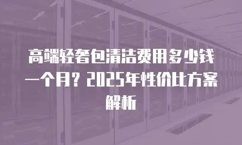 高端轻奢包清洁费用多少钱一个月？2025年性价比方案解析
