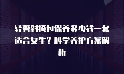 轻奢斜挎包保养多少钱一套适合女生？科学养护方案解析