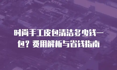 时尚手工皮包清洁多少钱一包？费用解析与省钱指南