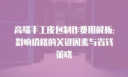 高端手工皮包制作费用解析：影响价格的关键因素与省钱策略