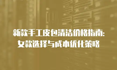 新款手工皮包清洁价格指南：女款选择与成本优化策略