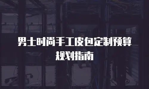 男士时尚手工皮包定制预算规划指南