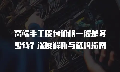 高端手工皮包价格一般是多少钱？深度解析与选购指南