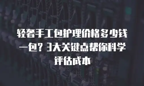 轻奢手工包护理价格多少钱一包？3大关键点帮你科学评估成本