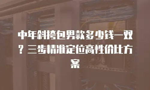中年斜挎包男款多少钱一双？三步精准定位高性价比方案