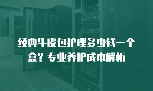 经典牛皮包护理多少钱一个盒？专业养护成本解析