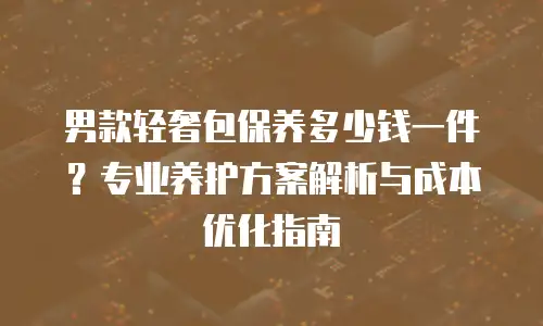 男款轻奢包保养多少钱一件？专业养护方案解析与成本优化指南