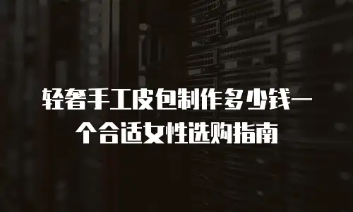 轻奢手工皮包制作多少钱一个合适女性选购指南