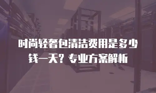 时尚轻奢包清洁费用是多少钱一天？专业方案解析