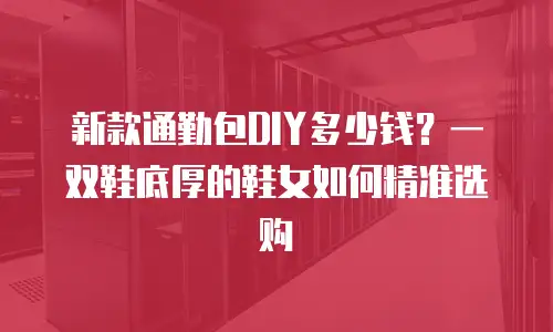 新款通勤包DIY多少钱？一双鞋底厚的鞋女如何精准选购