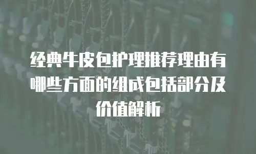 经典牛皮包护理推荐理由有哪些方面的组成包括部分及价值解析