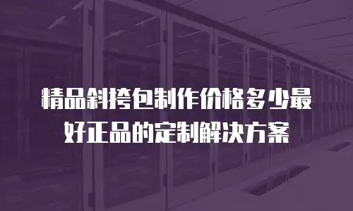 精品斜挎包制作价格多少最好正品的定制解决方案