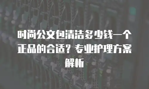 时尚公文包清洁多少钱一个正品的合适？专业护理方案解析