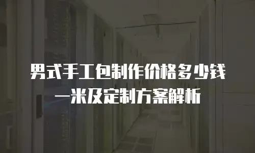 男式手工包制作价格多少钱一米及定制方案解析