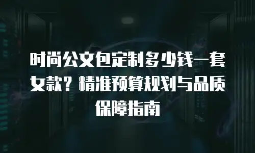时尚公文包定制多少钱一套女款？精准预算规划与品质保障指南