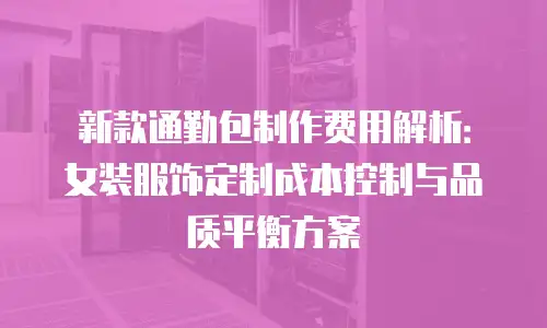 新款通勤包制作费用解析：女装服饰定制成本控制与品质平衡方案