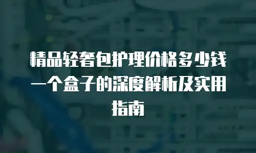 精品轻奢包护理价格多少钱一个盒子的深度解析及实用指南