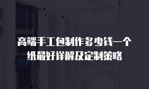 高端手工包制作多少钱一个纸最好详解及定制策略