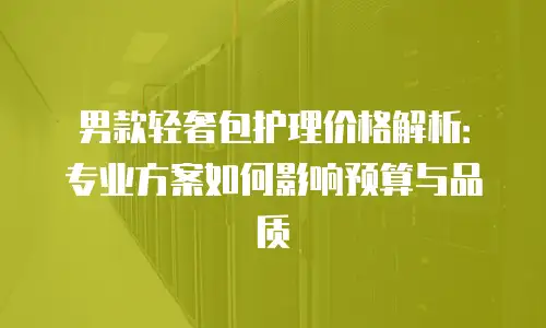 男款轻奢包护理价格解析：专业方案如何影响预算与品质